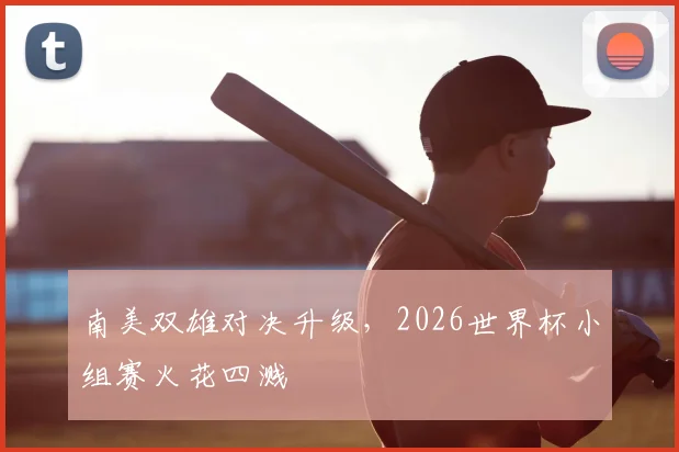 南美双雄对决升级,2026世界杯小组赛火花四溅