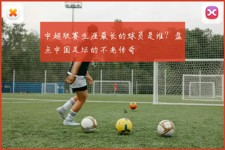 中超联赛生涯最长的球员是谁?盘点中国足坛的不老传奇