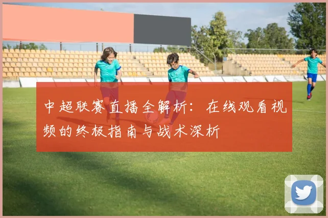 中超联赛直播全解析:在线观看视频的终极指南与战术深析
