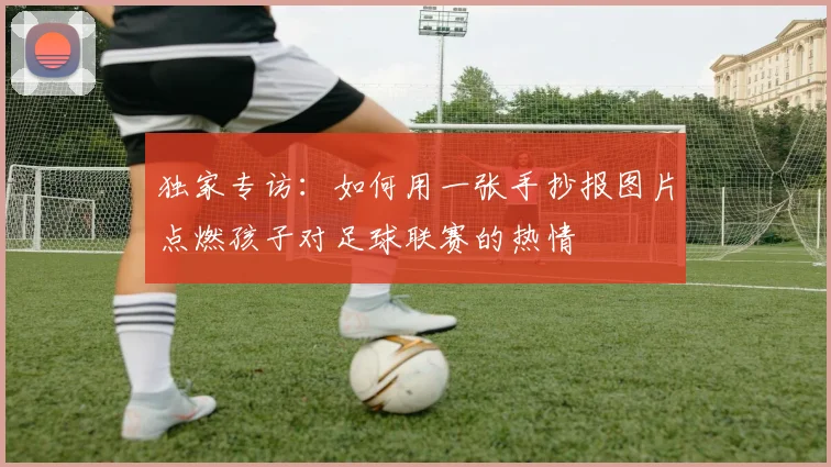独家专访:如何用一张手抄报图片点燃孩子对足球联赛的热情