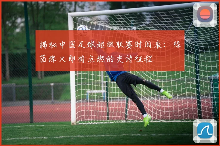 揭秘中国足球超级联赛时间表:绿茵烽火即将点燃的史诗征程