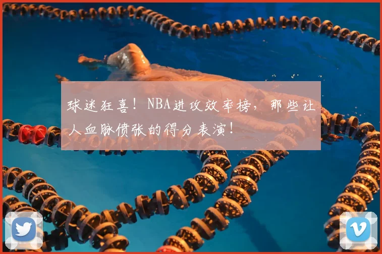 球迷狂喜!NBA进攻效率榜,那些让人血脉偾张的得分表演!