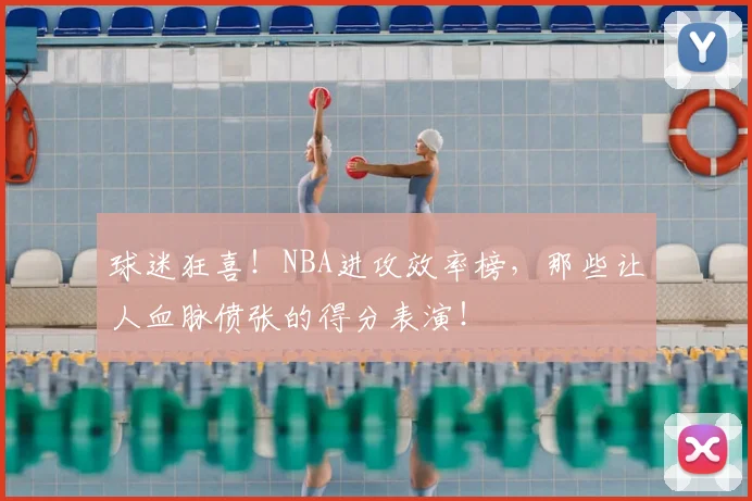 球迷狂喜!NBA进攻效率榜,那些让人血脉偾张的得分表演!